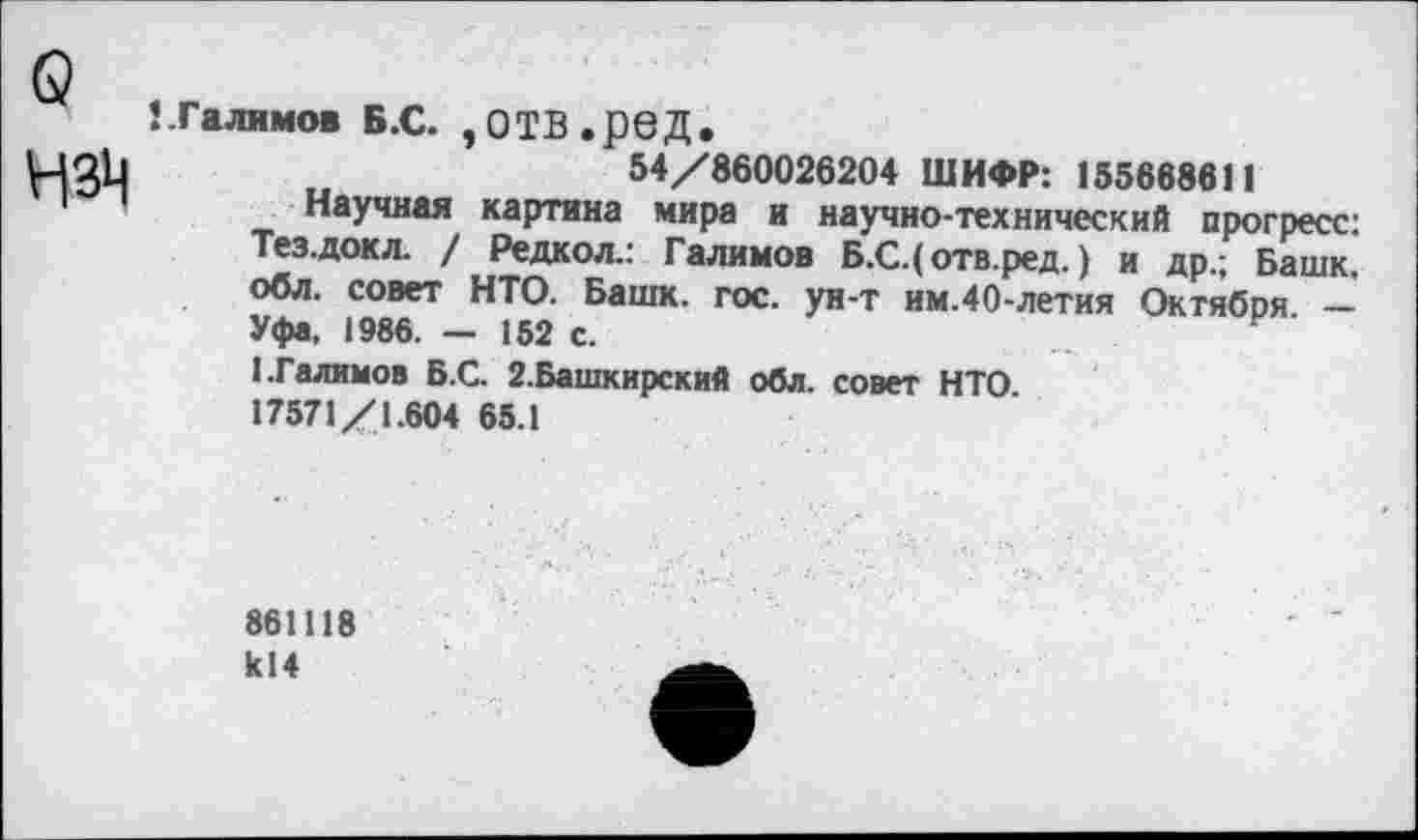 ﻿о
!.Галимов Б.С. ,ОТВ.рвД.
54/860026204 ШИФР: 155668611
Научная картина мира и научно-технический прогресс: Тез.докл. / Редкол.: Галимов Б.С.( отв.ред.) и др.; Башк. обл. совет НТО. Башк. гос. ун-т им.40-летия Октября -Уфа, 1986. — 152 с.
1.Галимов Б.С. 2.Башкирский обл. совет НТО
17571/1.604 65.1
861118 к!4